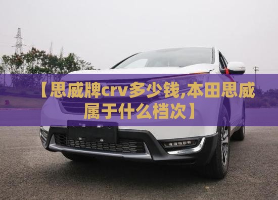 【思威牌crv多少钱,本田思威属于什么档次】
