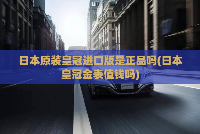 日本原装皇冠进口版是正品吗(日本皇冠金表值钱吗)