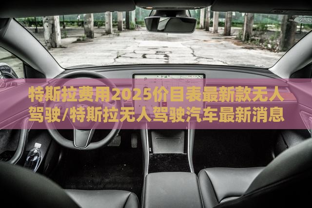 特斯拉费用2025价目表最新款无人驾驶/特斯拉无人驾驶汽车最新消息