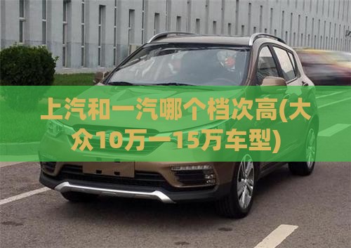 上汽和一汽哪个档次高(大众10万一15万车型)