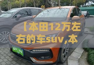 【本田12万左右的车suv,本田建议买的三款车suv】 【本田12万左右的车suv,本田建议买的三款车suv】