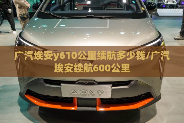 广汽埃安y610公里续航多少钱/广汽埃安续航600公里