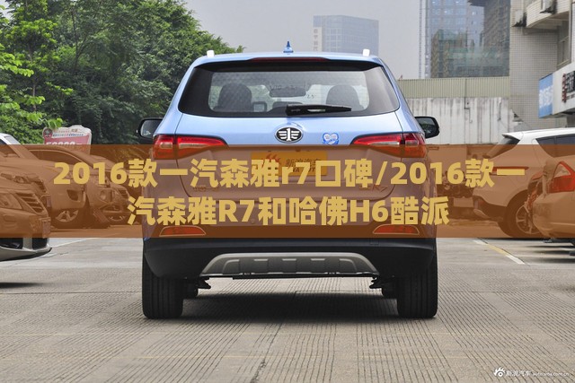2016款一汽森雅r7口碑/2016款一汽森雅R7和哈佛H6酷派