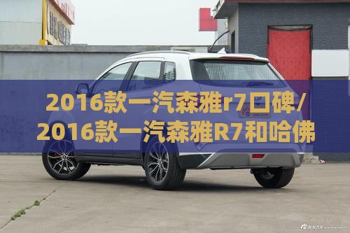 2016款一汽森雅r7口碑/2016款一汽森雅R7和哈佛H6酷派 2016款一汽森雅r7口碑/2016款一汽森雅R7和哈佛H6酷派