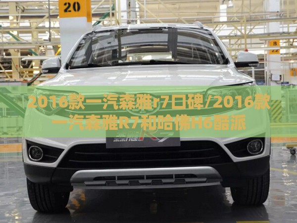 2016款一汽森雅r7口碑/2016款一汽森雅R7和哈佛H6酷派 2016款一汽森雅r7口碑/2016款一汽森雅R7和哈佛H6酷派