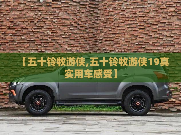 【五十铃牧游侠,五十铃牧游侠19真实用车感受】 【五十铃牧游侠,五十铃牧游侠19真实用车感受】