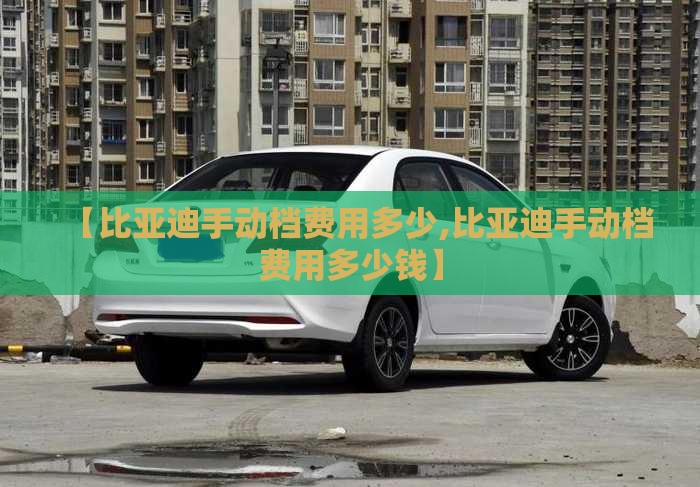 【比亚迪手动档费用多少,比亚迪手动档费用多少钱】