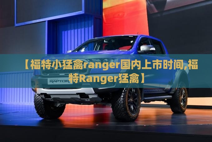 【福特小猛禽ranger国内上市时间,福特Ranger猛禽】 【福特小猛禽ranger国内上市时间,福特Ranger猛禽】
